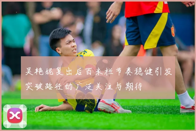 吴艳妮复出后百米栏节奏稳健引发突破路径的广泛关注与期待